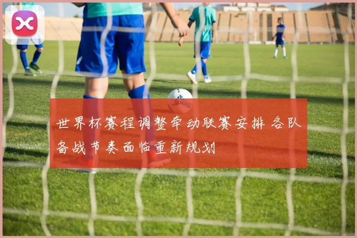 世界杯赛程调整牵动联赛安排 各队备战节奏面临重新规划