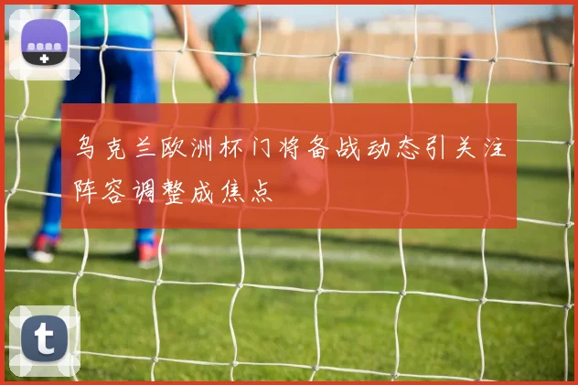 乌克兰欧洲杯门将备战动态引关注阵容调整成焦点