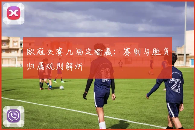 欧冠决赛几场定输赢:赛制与胜负归属规则解析
