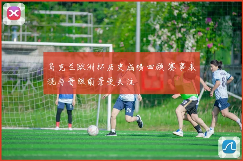 乌克兰欧洲杯历史成绩回顾 赛事表现与晋级前景受关注