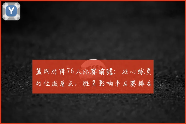 篮网对阵76人比赛前瞻：核心球员对位成看点，胜负影响季后赛排名