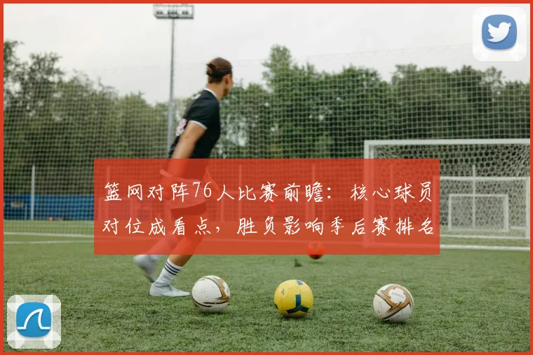 篮网对阵76人比赛前瞻：核心球员对位成看点，胜负影响季后赛排名