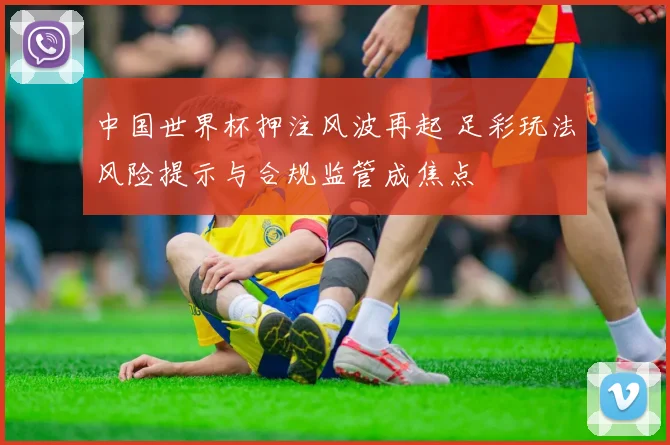中国世界杯押注风波再起 足彩玩法风险提示与合规监管成焦点