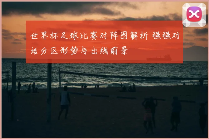世界杯足球比赛对阵图解析 强强对话分区形势与出线前景