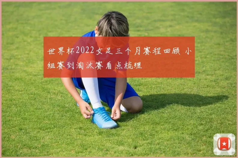 世界杯2022女足三个月赛程回顾 小组赛到淘汰赛看点梳理