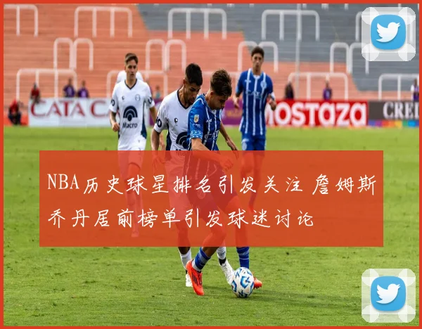 NBA历史球星排名引发关注 詹姆斯乔丹居前榜单引发球迷讨论