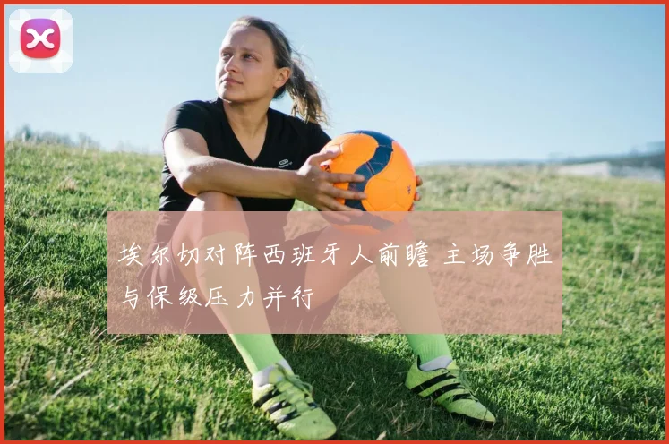埃尔切对阵西班牙人前瞻 主场争胜与保级压力并行
