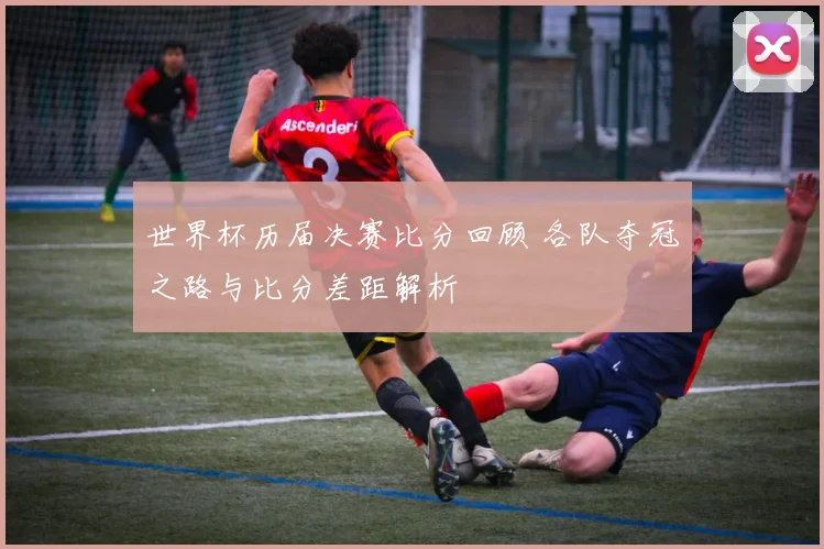 世界杯历届决赛比分回顾 各队夺冠之路与比分差距解析
