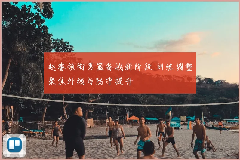 赵睿领衔男篮备战新阶段 训练调整聚焦外线与防守提升