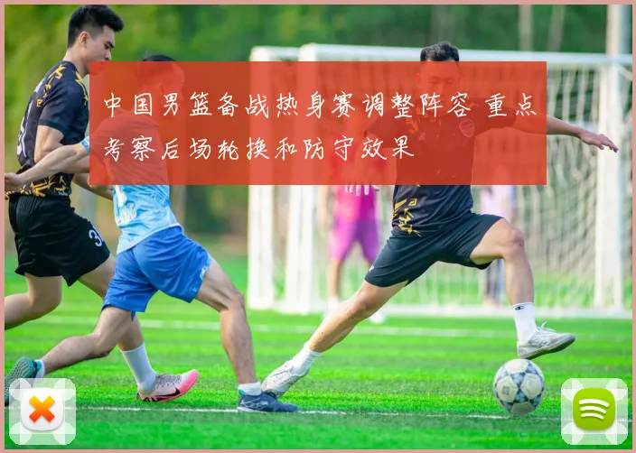 中国男篮备战热身赛调整阵容 重点考察后场轮换和防守效果
