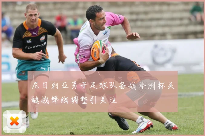 尼日利亚男子足球队备战非洲杯关键战锋线调整引关注