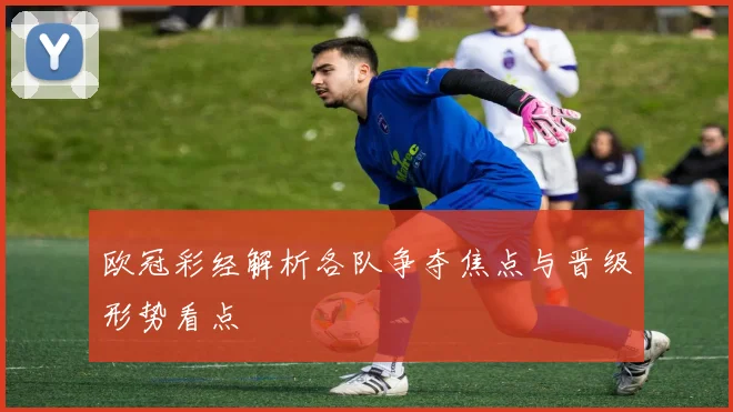 欧冠彩经解析各队争夺焦点与晋级形势看点