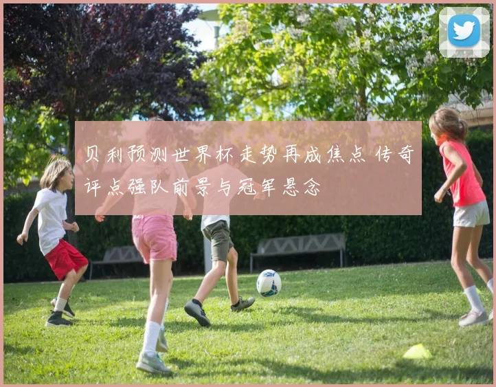 贝利预测世界杯走势再成焦点 传奇评点强队前景与冠军悬念