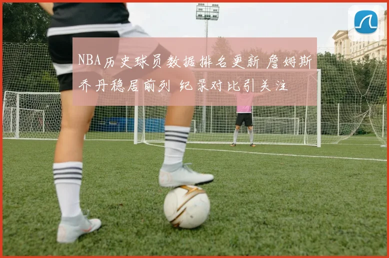 NBA历史球员数据排名更新 詹姆斯乔丹稳居前列 纪录对比引关注