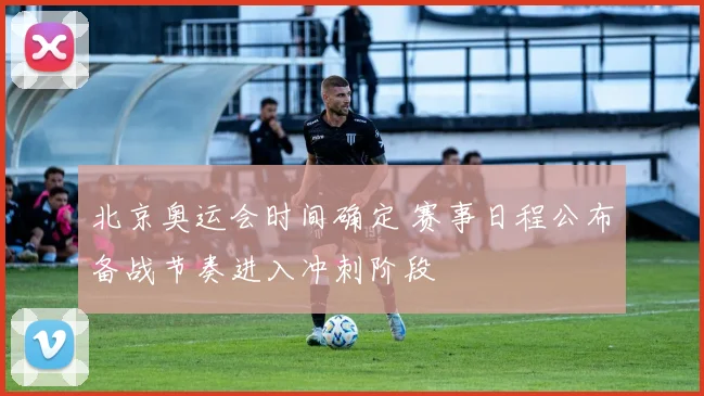 北京奥运会时间确定 赛事日程公布备战节奏进入冲刺阶段