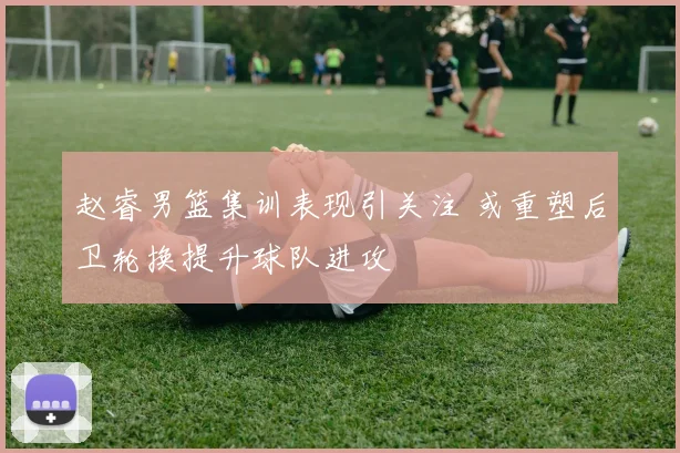 赵睿男篮集训表现引关注 或重塑后卫轮换提升球队进攻