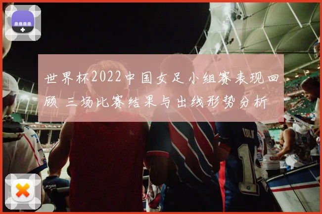 世界杯2022中国女足小组赛表现回顾 三场比赛结果与出线形势分析