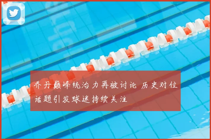 乔丹巅峰统治力再被讨论 历史对位话题引发球迷持续关注