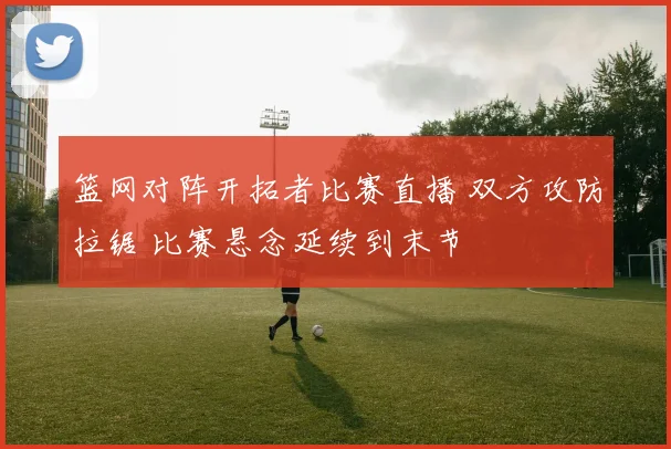 篮网对阵开拓者比赛直播 双方攻防拉锯 比赛悬念延续到末节