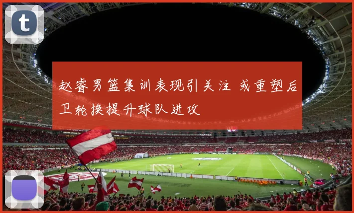 赵睿男篮集训表现引关注 或重塑后卫轮换提升球队进攻