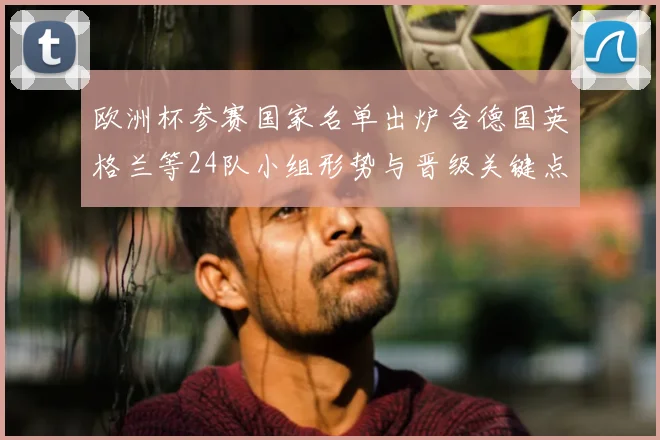 欧洲杯参赛国家名单出炉含德国英格兰等24队小组形势与晋级关键点