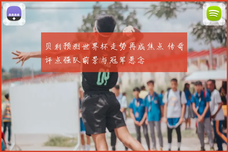 贝利预测世界杯走势再成焦点 传奇评点强队前景与冠军悬念
