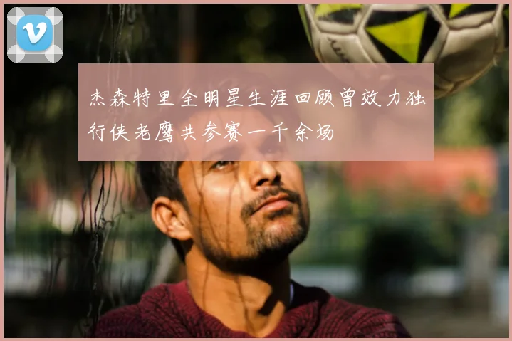 杰森特里全明星生涯回顾曾效力独行侠老鹰共参赛一千余场