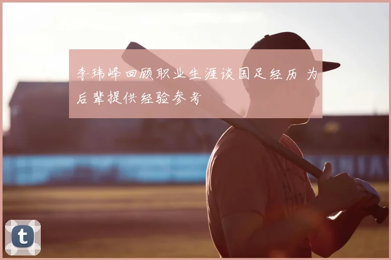 李玮峰回顾职业生涯谈国足经历 为后辈提供经验参考