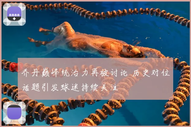 乔丹巅峰统治力再被讨论 历史对位话题引发球迷持续关注