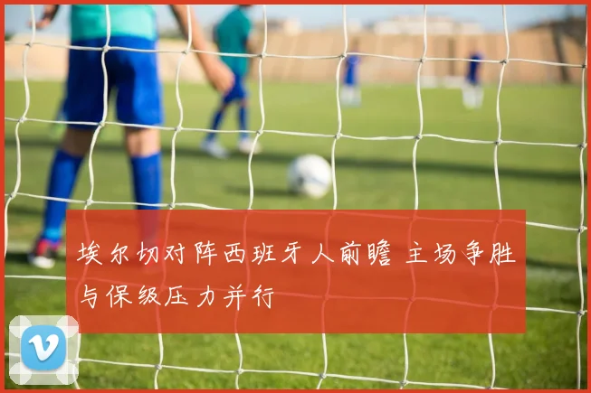 埃尔切对阵西班牙人前瞻 主场争胜与保级压力并行
