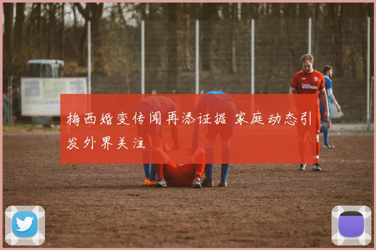 梅西婚变传闻再添证据 家庭动态引发外界关注
