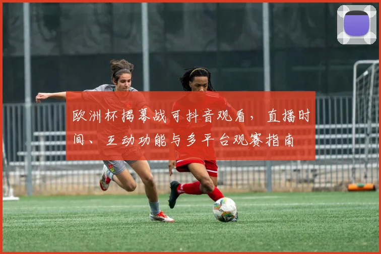 欧洲杯揭幕战可抖音观看,直播时间、互动功能与多平台观赛指南