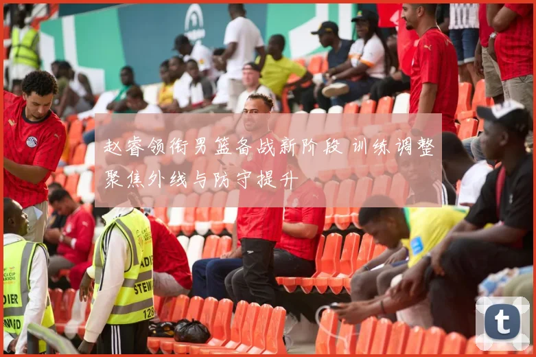 赵睿领衔男篮备战新阶段 训练调整聚焦外线与防守提升