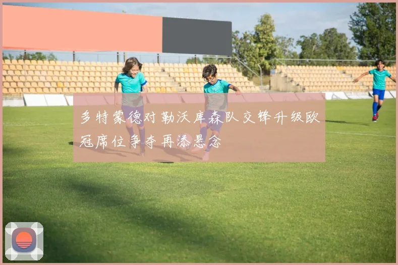 多特蒙德对勒沃库森队交锋升级欧冠席位争夺再添悬念