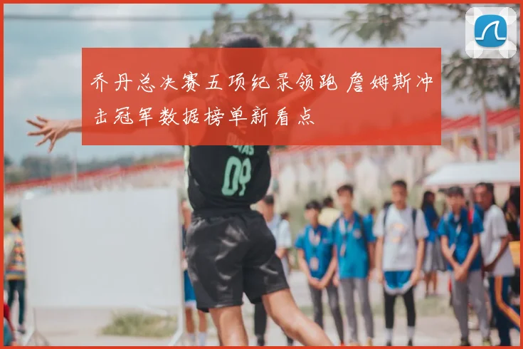 乔丹总决赛五项纪录领跑 詹姆斯冲击冠军数据榜单新看点