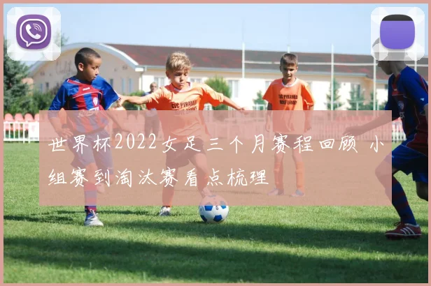 世界杯2022女足三个月赛程回顾 小组赛到淘汰赛看点梳理