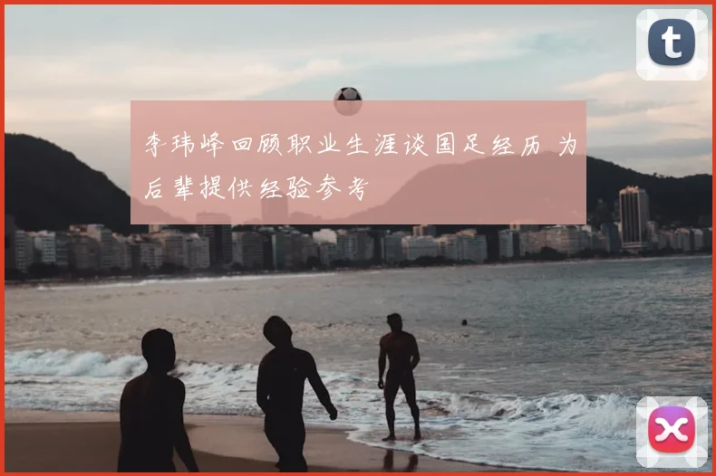 李玮峰回顾职业生涯谈国足经历 为后辈提供经验参考
